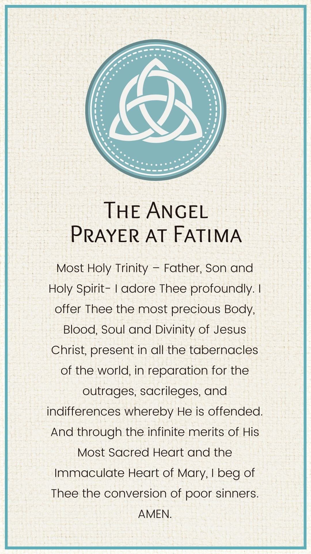 Most Holy Trinity – Father, Son and Holy Spirit- I adore Thee profoundly. I offer Thee the most precious Body, Blood, Soul and Divinity of Jesus Christ, present in all the tabernacles of the world, in reparation for the outrages, sacrileges, and indifferences whereby He is offended. And through the infinite merits of His Most Sacred Heart and the Immaculate Heart of Mary, I beg of Thee the conversion of poor sinners. AMEN.