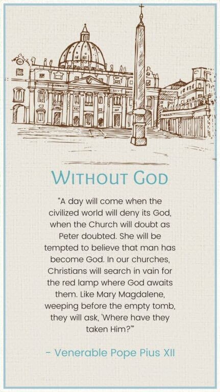 “A day will come when the civilized world will deny its God, when the Church will doubt as Peter doubted. She will be tempted to believe that man has become God. In our churches, Christians will search in vain for the red lamp where God awaits them. Like Mary Magdalene, weeping before the empty tomb, they will ask, 'Where have they taken Him?'”